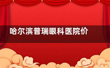 哈尔滨普瑞眼科医院价格表速览：近视手术12000元起|白内障2500元起|OK镜4800元起